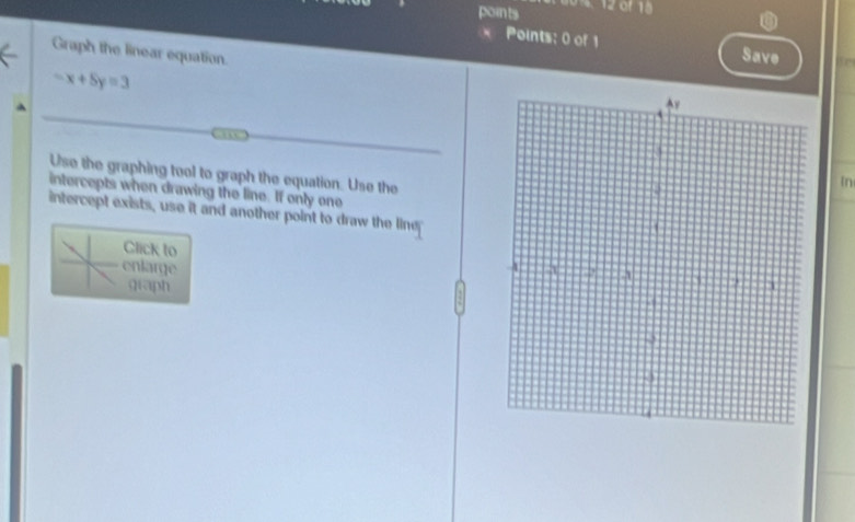 points 
a 
Points: 0 of 1 Save 
Graph the linear equation.
-x+5y=3
Use the graphing tool to graph the equation. Use the 
In 
intercepts when drawing the line. If only one 
intercept exists, use it and another point to draw the line 
Click to 
enlarge 
giaph