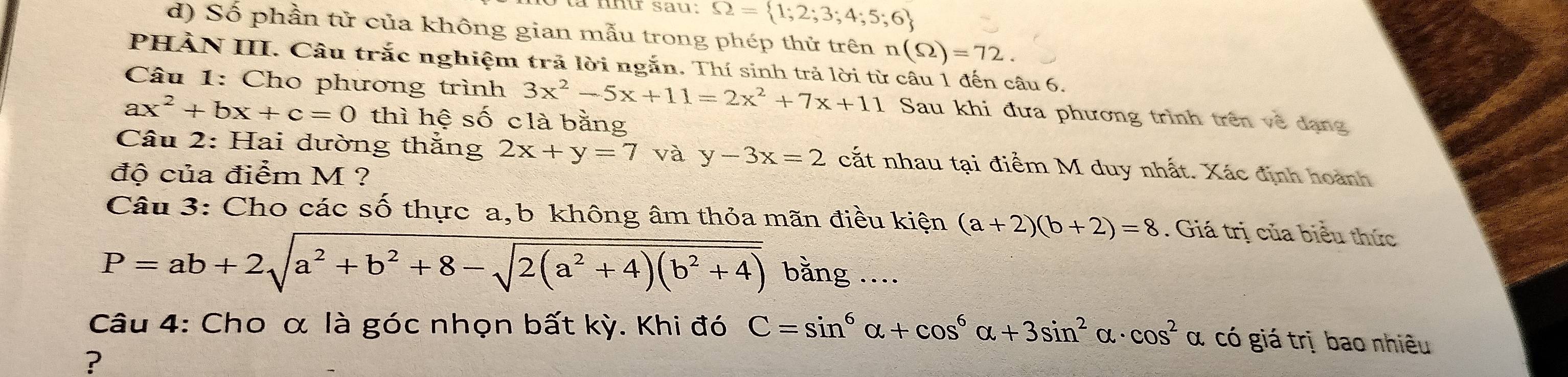 Omega = 1;2;3;4;5;6
d) Số phần tử của không gian mẫu trong phép thử trên n(Omega )=72. 
PHẢN III. Câu trắc nghiệm trả lời ngắn. Thí sinh trả lời từ câu 1 đến câu 6. 
Câu 1: Cho phương trình 3x^2-5x+11=2x^2+7x+11 Sau khi đưa phương trình trên về dạng
ax^2+bx+c=0 thì hệ số clà bằng 
Câu 2: Hai dường thắng 2x+y=7 và y-3x=2 cắt nhau tại điểm M duy nhất. Xác định hoành 
độ của điểm M ? 
Câu 3: Cho các số thực a,b không âm thỏa mãn điều kiện (a+2)(b+2)=8. Giá trị của biểu thức
P=ab+2sqrt(a^2+b^2+8-sqrt 2(a^2+4)(b^2+4)) bằng .... 
Câu 4: Cho α là góc nhọn bất kỳ. Khi đó C=sin^6alpha +cos^6alpha +3sin^2alpha · cos^2alpha có giá trị bao nhiều 
?