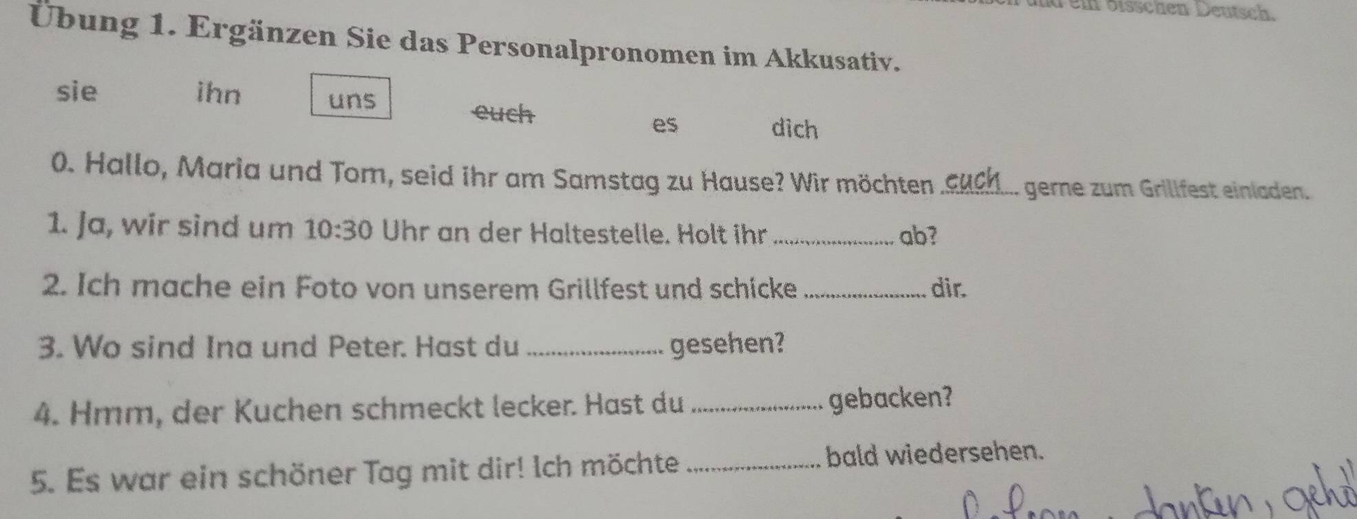 Tei öisschen Deutsch. 
Übung 1. Ergänzen Sie das Personalpronomen im Akkusativ. 
sie ihn 
uns 
euch dich 
es 
0. Hallo, Maria und Tom, seid ihr am Samstag zu Hause? Wir möchten_ 
gerne zum Grillfest einladen. 
1. Ja, wir sind um 10:30 Uhr an der Haltestelle. Holt ihr _ab? 
2. Ich mache ein Foto von unserem Grillfest und schicke _dir. 
3. Wo sind Ina und Peter. Hast du _gesehen? 
4. Hmm, der Kuchen schmeckt lecker. Hast du _gebacken? 
5. Es war ein schöner Tag mit dir! Ich möchte _bald wiedersehen.