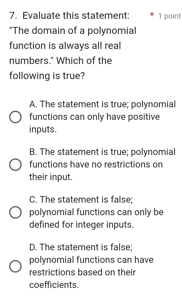 Evaluate this statement: * 1 point
"The domain of a polynomial
function is always all real
numbers." Which of the
following is true?
A. The statement is true; polynomial
functions can only have positive
inputs.
B. The statement is true; polynomial
functions have no restrictions on
their input.
C. The statement is false;
polynomial functions can only be
defined for integer inputs.
D. The statement is false;
polynomial functions can have
restrictions based on their
coefficients.