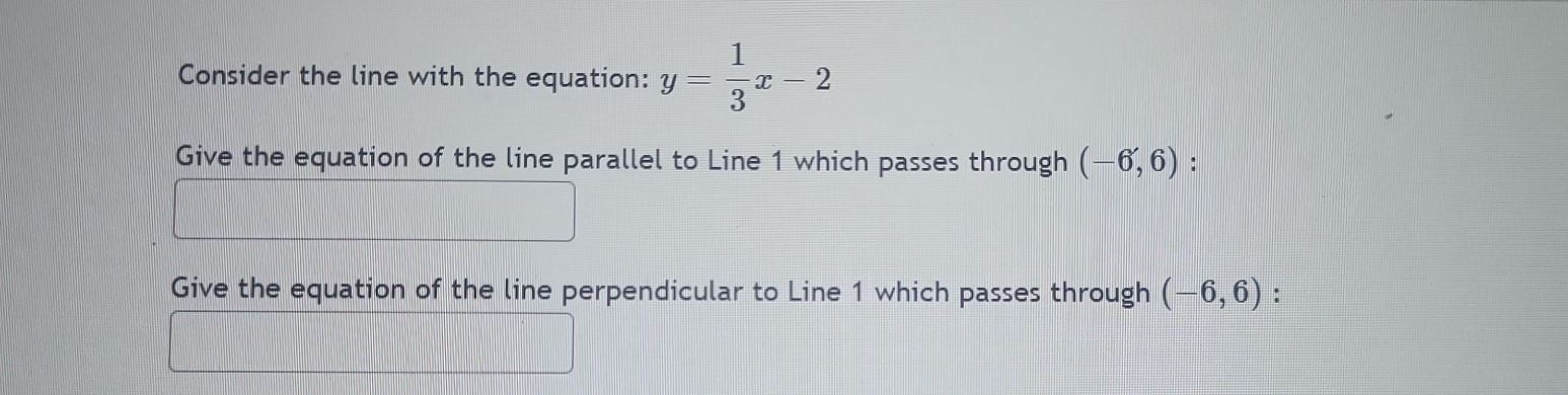 Consider the line with the equation: y= 1/3 x-2
Give the equation of the line parallel to Line 1 which passes through (-6,6) : 
Give the equation of the line perpendicular to Line 1 which passes through (-6,6)