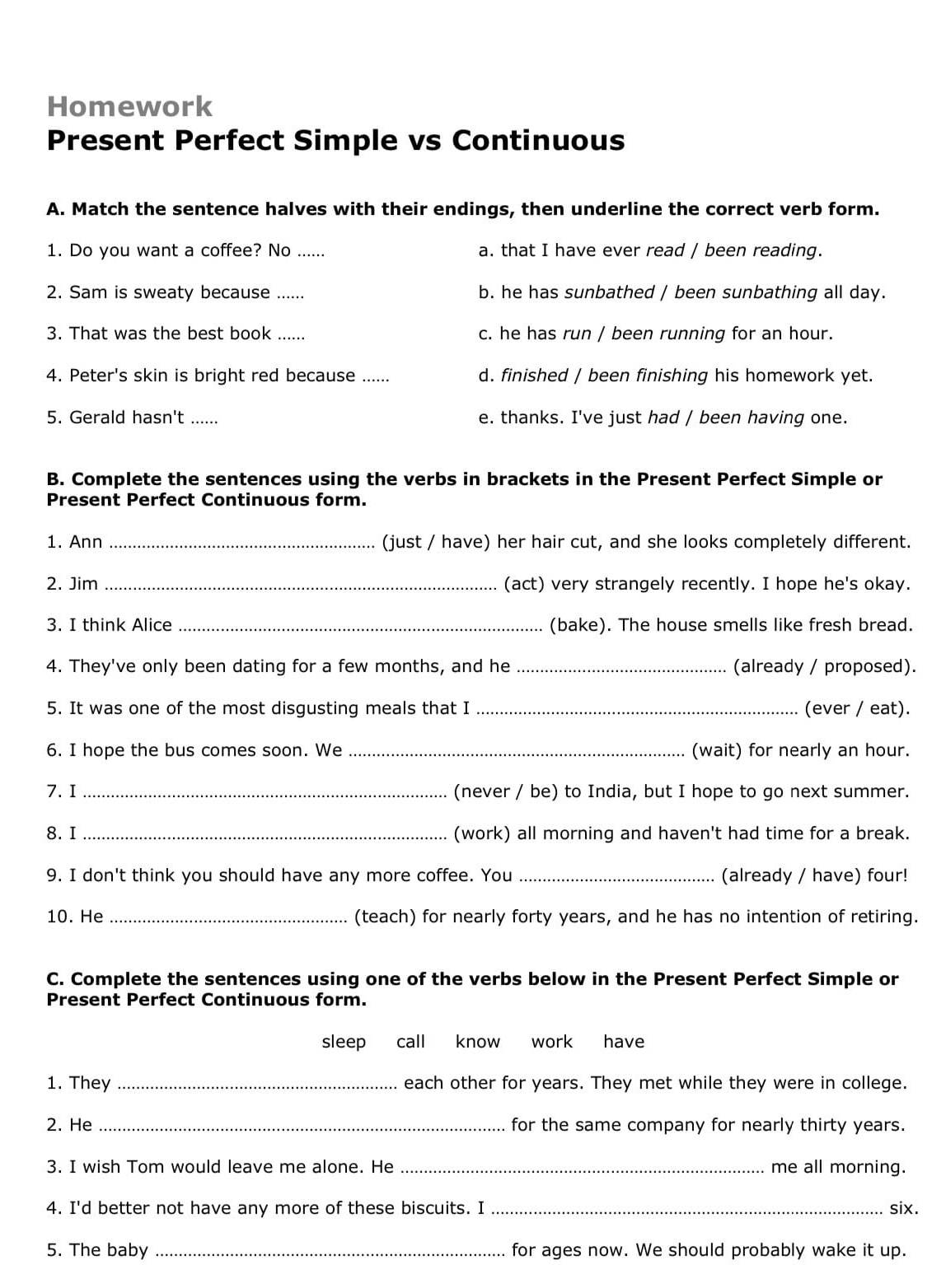 Homework
Present Perfect Simple vs Continuous
A. Match the sentence halves with their endings, then underline the correct verb form.
1. Do you want a coffee? No ...... a. that I have ever read / been reading.
2. Sam is sweaty because ... b. he has sunbathed / been sunbathing all day.
3. That was the best book ...... c. he has run / been running for an hour.
4. Peter's skin is bright red because ...... d. finished / been finishing his homework yet.
5. Gerald hasn't ...... e. thanks. I've just had / been having one.
B. Complete the sentences using the verbs in brackets in the Present Perfect Simple or
Present Perfect Continuous form.
1. Ann _(just / have) her hair cut, and she looks completely different.
2. Jim _(act) very strangely recently. I hope he's okay.
3. I think Alice _(bake). The house smells like fresh bread.
4. They've only been dating for a few months, and he_ (already / proposed).
5. It was one of the most disgusting meals that I_ (ever / eat).
6. I hope the bus comes soon. We _(wait) for nearly an hour.
7. I _(never / be) to India, but I hope to go next summer.
8. I _(work) all morning and haven't had time for a break.
9. I don't think you should have any more coffee. You_ (already / have) four!
10. He _(teach) for nearly forty years, and he has no intention of retiring.
C. Complete the sentences using one of the verbs below in the Present Perfect Simple or
Present Perfect Continuous form.
sleep call know work have
1. They _each other for years. They met while they were in college.
2. He _for the same company for nearly thirty years.
3. I wish Tom would leave me alone. He _me all morning.
4. I'd better not have any more of these biscuits. I _six.
5. The baby _for ages now. We should probably wake it up.