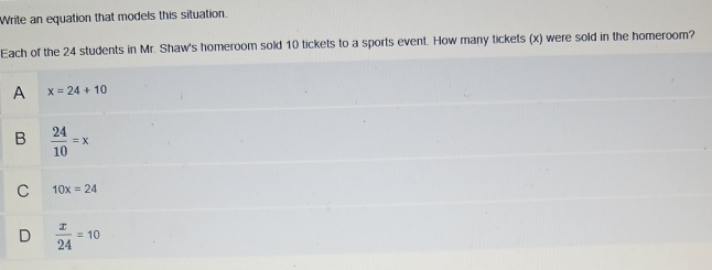 Write an equation that models this situation.
Each of the 24 students in Mr. Shaw's homeroom sold 10 tickets to a sports event. How many tickets (x) were sold in the homeroom?
A x=24+10
B  24/10 =x
C 10x=24
D  x/24 =10