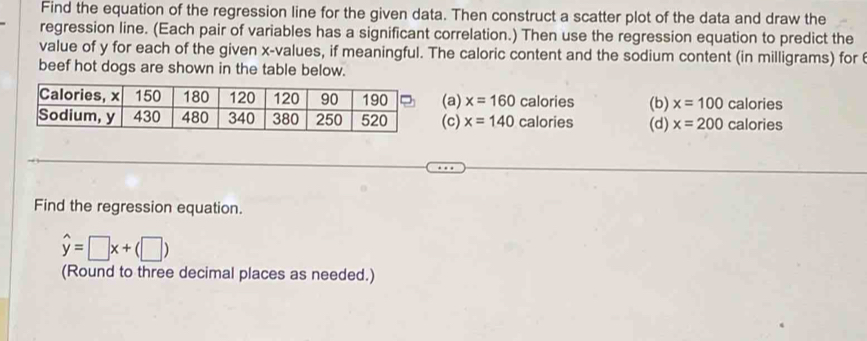 Find the equation of the regression line for the given data. Then construct a scatter plot of the data and draw the
regression line. (Each pair of variables has a significant correlation.) Then use the regression equation to predict the
value of y for each of the given x -values, if meaningful. The caloric content and the sodium content (in milligrams) for 
beef hot dogs are shown in the table below.
a) x=160 calories (b) x=100 calories
c) x=140 calories (d) x=200 calories
Find the regression equation.
hat y=□ x+(□ )
(Round to three decimal places as needed.)