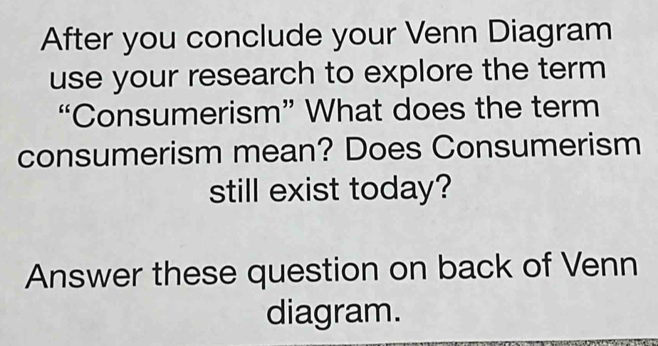 After you conclude your Venn Diagram 
use your research to explore the term 
“Consumerism” What does the term 
consumerism mean? Does Consumerism 
still exist today? 
Answer these question on back of Venn 
diagram.