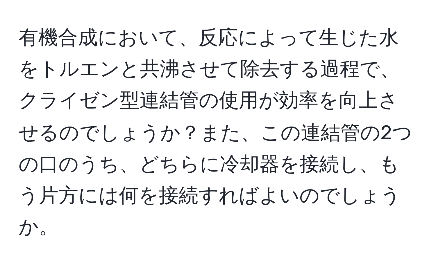 有機合成において、反応によって生じた水をトルエンと共沸させて除去する過程で、クライゼン型連結管の使用が効率を向上させるのでしょうか？また、この連結管の2つの口のうち、どちらに冷却器を接続し、もう片方には何を接続すればよいのでしょうか。