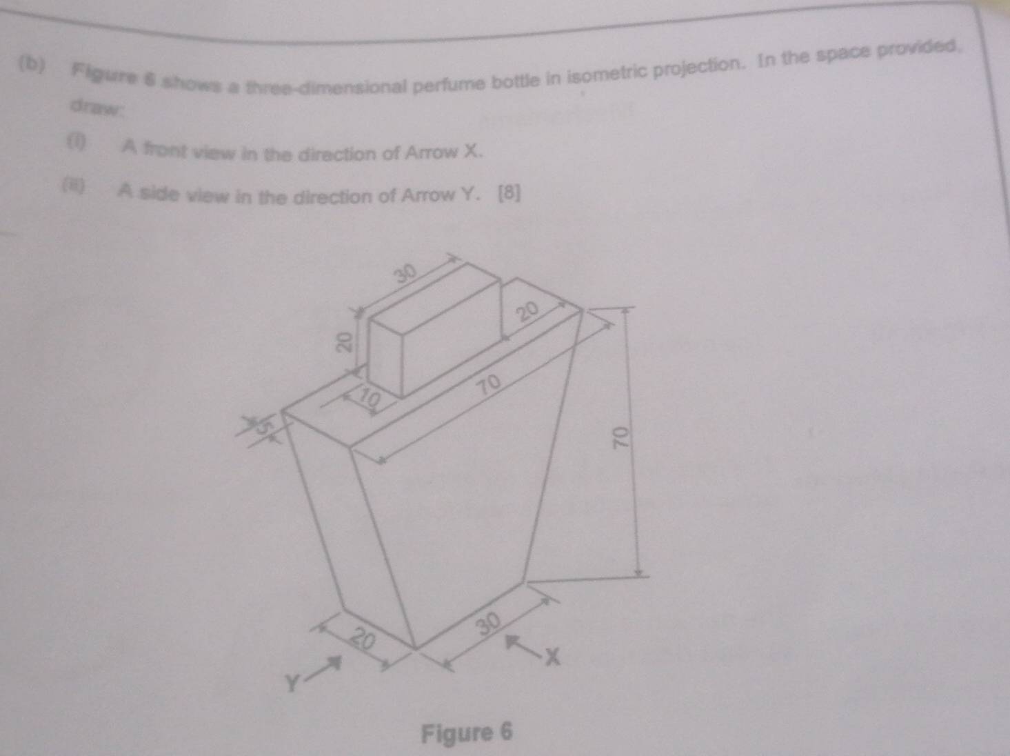 Flgure 6 shows a three-dimensional perfume bottle in isometric projection. In the space provided, 
draw: 
(1) A front view in the diraction of Arrow X. 
(ii) A side view in the direction of Arrow Y. [8] 
Figure 6