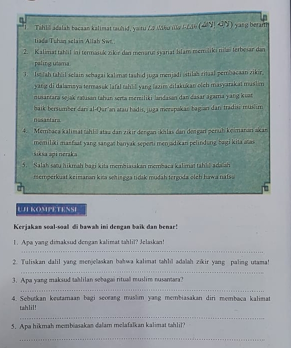 Tahlil adalah bacaan kalimat tauhid, yaitu Lā ilāhu illu l-Lāh (aiy!4)(y) yang berarti
tiada Tuhan selain Allah Swt..
2. Kalimat tahlil ini termasuk zikir dan menurut syariat Islam memiliki nilai terbesar dan
paling utama.
3. Istilah tahlil selain sebagai kalimat tauhid juga menjadi istilah ritual pembacaan zikir,
yang di dalamnya termasuk lafal tahlil yang lazim dilakukan olch masyarakat muslim
nusantara sejak ratusan tahun serta memiliki landasan dan dasar agama yang kuat
baik bersumber dari al-Qur’an atau hadis, juga merupakan bagian dari tradisi muslim
nusantara.
4. Membaca kalimat tahlil atau dan zikir dengan ikhlas dan dengan penuh keimanan akan
memiliki manfaat yang sangat banyak seperti menjadikan pelindung bagi kita atas
siksa api neraka
5. Salah satu hikmah bagi kita membiasakan membaca kalimat tahlil adalah
memperkuat keimanan kita sehingga tidak mudah tergoda oleh hawa nafsu
UJI KOMPETENSI
Kerjakan soal-soal di bawah ini dengan baik dan benar!
1. Apa yang dimaksud dengan kalimat tahlil? Jelaskan!
_
2. Tuliskan dalil yang menjelaskan bahwa kalimat tahlil adalah zikir yang paling utama!
_
3. Apa yang maksud tahlilan sebagai ritual muslim nusantara?
_
4. Sebutkan keutamaan bagi seorang muslim yang membiasakan diri membaca kalimat
tahlil!
_
5. Apa hikmah membiasakan dalam melafalkan kalimat tahlil?
_