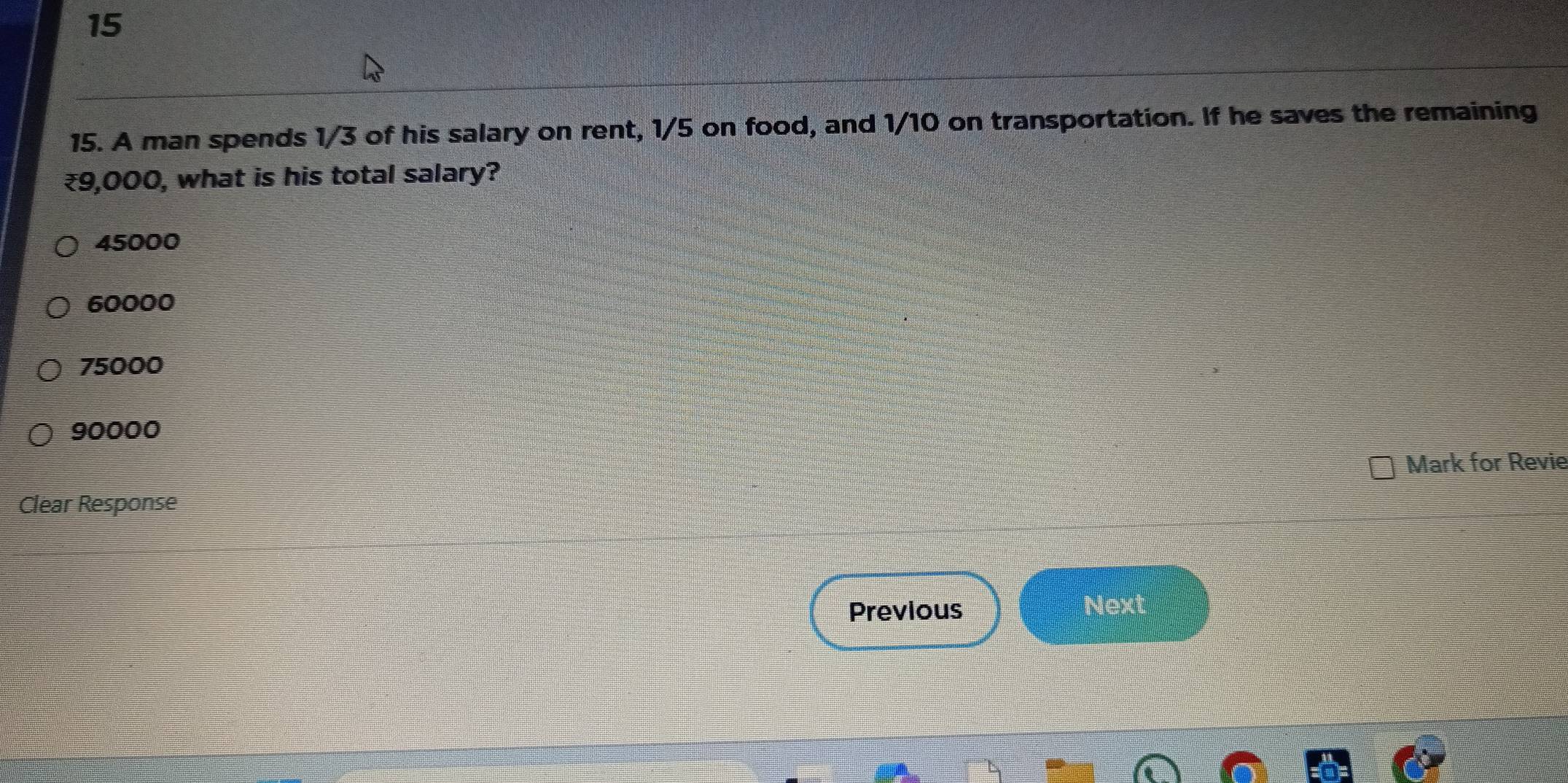 15
15. A man spends 1/3 of his salary on rent, 1/5 on food, and 1/10 on transportation. If he saves the remaining
₹9,000, what is his total salary?
45000
60000
75000
90000
Mark for Revie
Clear Response
Previous Next