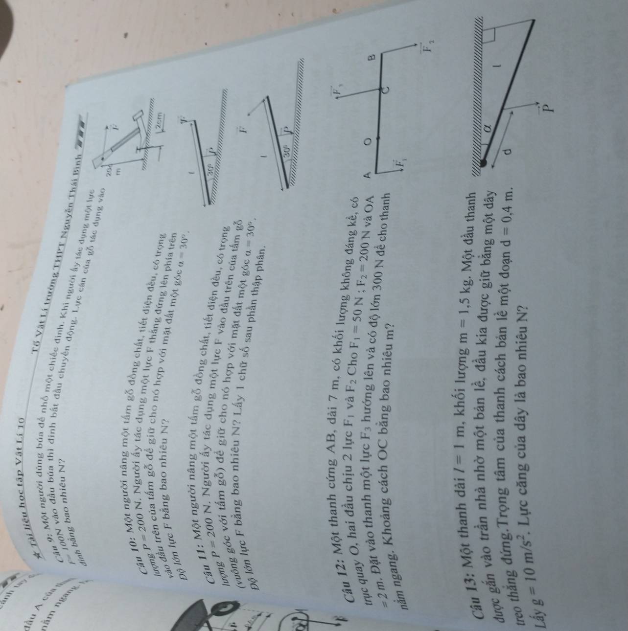 ảnh ta
* Tài liêu học tập Vật Lí 10
Tố Vật Lí trường THPT Nguyễn Thái Bình
ầu A củ a  Câu 9: Một người dùng búa để nhổ một chiếc đình. Khi người ấy tác dụng một lực
ăm ngàng
đinh bằng bao nhiêu N?
F= 100N vào đầu búa thì đinh bắt đầu chuyền động. Lực cán của gỗ tác dụng vào
20d
m
Câu
T
người năng một tấm gỗ đồng chất, tiết điện đều, có trọng
'   .
2cm
lượng P=200N. Người ấy tác dụng một lực F thằng đứng lên phía trên
vào đầu trên của tấm gỗ để giữ cho nó hợp với mặt đất một góc a=30°.
Độ lớn lực F bằng bao nhiêu N?
Câu
gười nâng một tấm gỗ đồng chất, tiết diện đều, có trọng
30°
lượng P=200N. Người ấy tác dụng một lực F vào đầu trên của tấm gỗ
(vuông góc với tấm gỗ) để giữ cho nó hợp với mặt đất một góc a=30°, F
Độ lớn lực F bằng bao nhiêu N? Lấy 1 chữ số sau phần thập phân.
1
30° J.
vector F_3
Câu 12: Một thanh cứng AB,  7 , có khối lượng không đáng kể, có
trục quay O, hai đầu chịu 2 lực F_1 và F_2 Cho
F_1=50N;F_2=200N và OA A 。
B
=2m Đặt vào thanh một lực F_3 hướng lên và có độ lớn 300 N đề cho thanh
nằm ngang. Khoảng cách OC bằng bao nhiêu m?
C
vector F_1
vector F_2
Câu 13: Một thanh dài l=1m , khối lượng m=1,5kg.. Một đầu thanh
được gắn vào trần nhà nhờ một bản lề, đầu kia được giữ bằng một dây
α
treo thắng đứng.Trọng tâm của thanh cách bản lề một đoạn d=0,4m. d l
Lấy g=10m/s^2.. Lực căng của dây là bao nhiêu N?
P