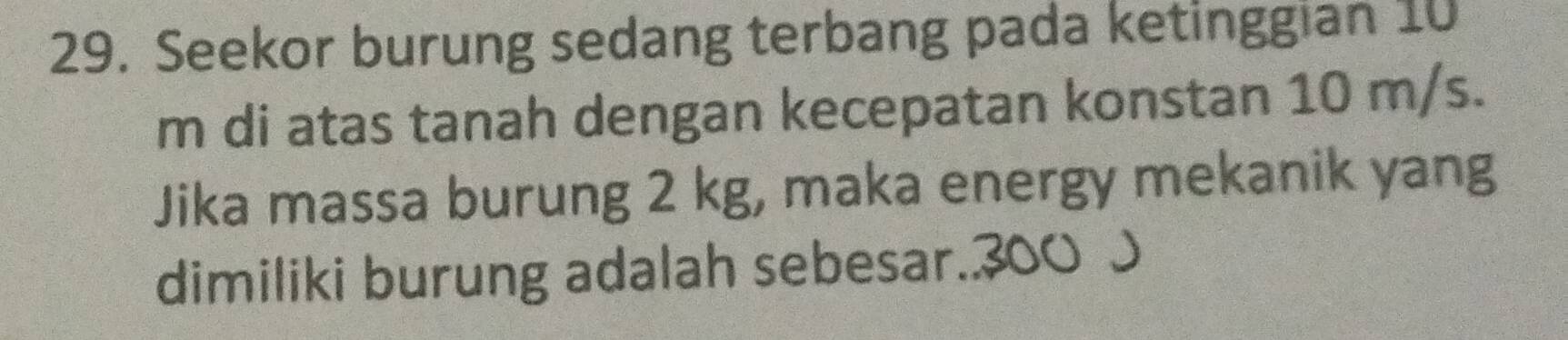 Seekor burung sedang terbang pada ketinggian 10
m di atas tanah dengan kecepatan konstan 10 m/s. 
Jika massa burung 2 kg, maka energy mekanik yang 
dimiliki burung adalah sebesar.