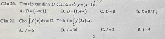 Tìm tập xác định D của hàm số y=(x-1)^ 1/3 .
A. D=(-∈fty ;1) B. D=(1;+∈fty ) C. D=R D. D=Rvee  1
Câu 21. Cho ∈tlimits _0^6f(x)dx=12. Tính I=∈tlimits _0^2f(3x)dx.
A. I=6 B. I=36 C. I=2 D. I=4
2