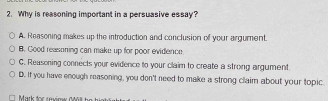 Why is reasoning important in a persuasive essay?
A. Reasoning makes up the introduction and conclusion of your argument.
B. Good reasoning can make up for poor evidence.
C. Reasoning connects your evidence to your claim to create a strong argument.
D. If you have enough reasoning, you don't need to make a strong claim about your topic.
Mark for review (Will be