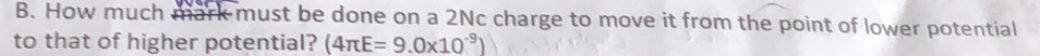 How much mark must be done on a 2Nc charge to move it from the point of lower potential 
to that of higher potential? (4π E=9.0* 10^(-9))