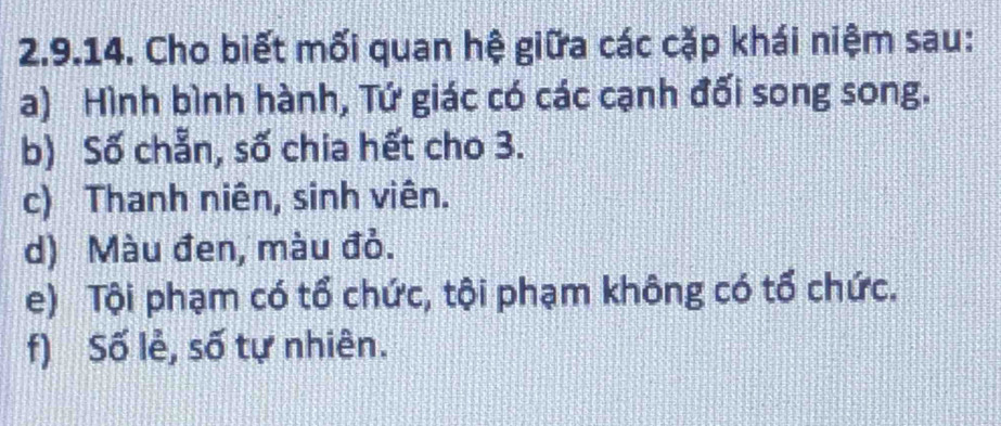 Cho biết mối quan hệ giữa các cặp khái niệm sau: 
a) Hình bình hành, Tứ giác có các cạnh đối song song. 
b) Số chẵn, số chia hết cho 3. 
c) Thanh niên, sinh viên. 
d) Màu đen, màu đỏ. 
e) Tội phạm có tổ chức, tội phạm không có tổ chức. 
f) Số lẻ, số tự nhiên.