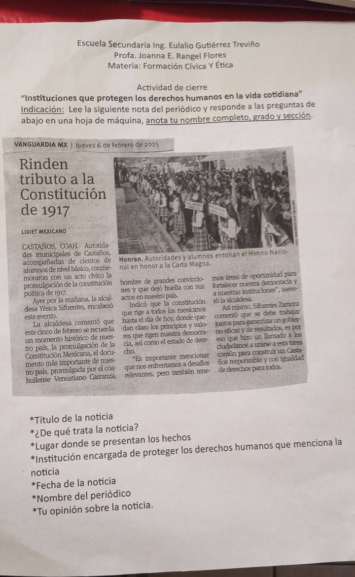 Escuela Secundaria Ing. Eulalio Gutiérrez Treviño
Profa. Joanna E. Rangel Flores
Materia: Formación Cívica Y Ética
Actividad de cierre
“Instituciones que protegen los derechos humanos en la vida cotidiana”
Indicación: Lee la siguiente nota del periódico y responde a las preguntas de
abajo en una hoja de máquina, anota tu nombre completo, grado y sección.
VANGUARDIA MX | Jueves 6 de febrero de 2025
Rinden
tributo a la
Constitució
de 1917
LIDIET MEXICANO
CASTAÑOS, COAH.- Autori
des municipales de Castañ
acompañadas de cientos de Honran. Autoridades y alumnos entonan el Himno Nacio-
alumnos de nivel básico, conme- nal en honor a la Carta Magna.
moraron con un acto cívico la
promulgación de la constitución hombre de grandes conviccio- mos áreas de oportunidad para
política de 1917. nes y que dejó huella con sus fortalecer nuestra democracia y
Ayer por la mañana, la alcal actos en nuestro país. a nuestras instituciones'', aseve-
desa Yésica Sifuentes, encabezó Indicó que la constitución ró la alcaldesa.
este evento. que rige a todos los mexicanos Así mismo, Sifuentes Zamora
La alcaldesa comentó que hasta el día de hoy, donde que- comentó que se debe trabajar
este cinco de febrero se recuerda dan claro los principios y valo- juntos para garantizar un gobier
un momento histórico de nues- res que rigen nuestra democra- no eficaz y de resultados, es por
tro país, la promulgación de la cia, así como el estado de dere eso que hizo un llamado a los
Constitución Mexicana, el docu-  cho. ciudadanos a unirse a esta tarea
mento más importante de nues “Es importante mencionar común para construir un Casta
tro país, promulgada por el coa- que nos enfrentamos a desafios ños responsable y con igualdad
huilense Venustiano Carranza, relevantes, pero también tene- de derechos para todos.
Título de la noticia
*¿De qué trata la noticia?
*Lugar donde se presentan los hechos
*Institución encargada de proteger los derechos humanos que menciona la
noticia
*Fecha de la noticia
*Nombre del periódico
*Tu opinión sobre la noticia.