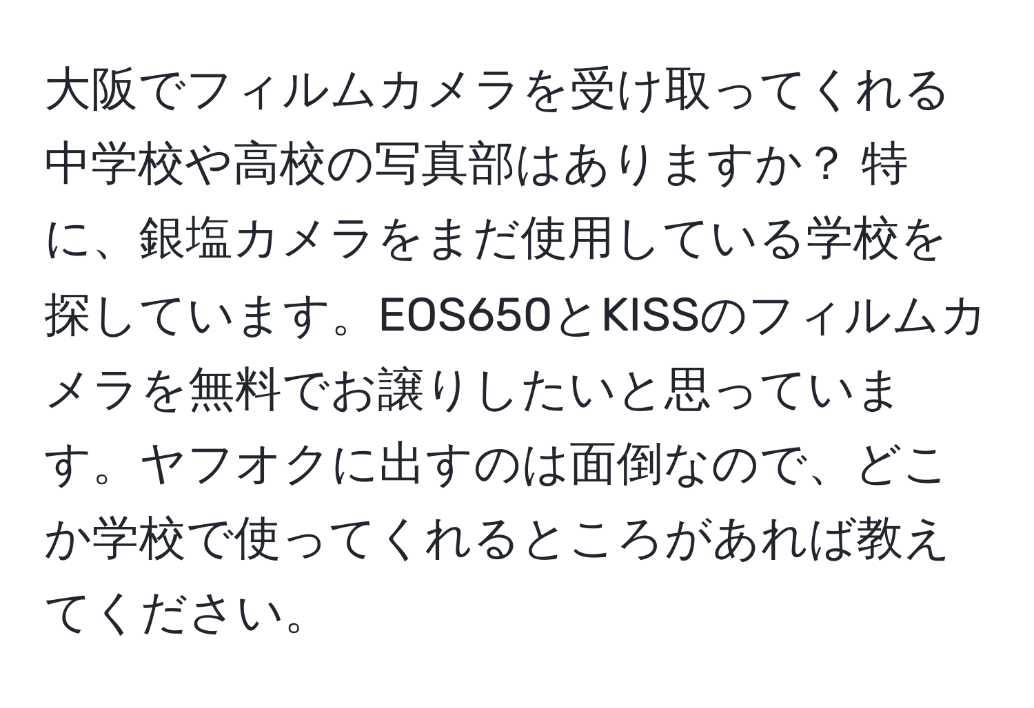 大阪でフィルムカメラを受け取ってくれる中学校や高校の写真部はありますか？ 特に、銀塩カメラをまだ使用している学校を探しています。EOS650とKISSのフィルムカメラを無料でお譲りしたいと思っています。ヤフオクに出すのは面倒なので、どこか学校で使ってくれるところがあれば教えてください。