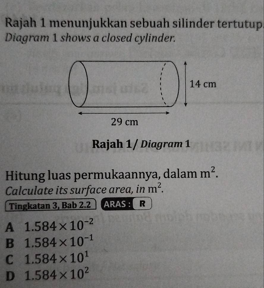 Rajah 1 menunjukkan sebuah silinder tertutup.
Diagram 1 shows a closed cylinder.
Rajah 1/ Diagram 1
Hitung luas permukaannya, dalam m^2. 
Calculate its surface area, in m^2. 
Tingkatan 3, Bab 2.2 ARAS : R
A 1.584* 10^(-2)
B 1.584* 10^(-1)
C 1.584* 10^1
D 1.584* 10^2