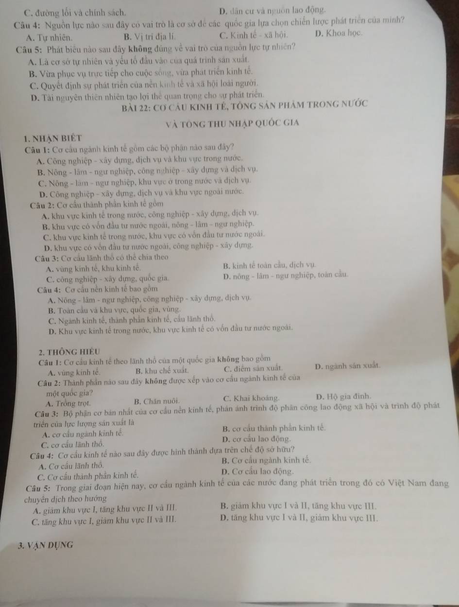 C. đường lối và chính sách. D. dân cư và nguồn lao động.
Câu 4: Nguồn lực nào sau đây có vai trò là cơ sở để các quốc gia lựa chọn chiến lược phát triển của minh?
A. Tự nhiên. B. Vị tri địa li C. Kinh tế - xã hội. D. Khoa học.
Câu 5: Phát biểu nào sau đây không đủng về vai trò của nguồn lực tự nhiên?
A. Là cơ sở tự nhiên và yếu tố đầu vào của quá trình sản xuất.
B. Vừa phục vụ trực tiếp cho cuộc sống, vừa phát triển kinh tế.
C. Quyết định sự phát triển của nền kinh tế và xã hội loài người.
D. Tài nguyên thiên nhiên tạo lợi thể quan trọng cho sự phát triển.
Bài 22: Cơ cáu KInh tẻ, tông sản phảm trong nước
và tông thu nhập quốc gia
1. nhạn biết
Câu 1: Cơ cầu ngành kinh tế gồm các bộ phận nào sau đây?
A. Công nghiệp - xây dựng, dịch vụ và khu vực trong nước.
B. Nông - lâm - ngư nghiệp, công nghiệp - xây dựng và dịch vụ.
C. Nông - làm - ngư nghiệp, khu vực ở trong nước và dịch vụ.
D. Công nghiệp - xây dựng, địch vụ và khu vực ngoài nước.
Câu 2: Cơ cầu thành phần kinh tế gồm
A. khu vực kinh tế trong nước, công nghiệp - xây dựng, dịch vụ.
B. khu vực có vốn đầu tư nước ngoài, nông - lâm - ngư nghiệp.
C. khu vực kinh tể trong nước, khu vực có vốn đầu tư nước ngoài.
D. khu vực có vốn đầu tư nước ngoài, công nghiệp - xây dựng.
Câu 3: Cơ cầu lãnh thổ có thể chía theo
A. vùng kính tế, khu kinh tế. B. kinh tế toàn cầu, dịch vụ.
C. công nghiệp - xây dựng, quốc gia D. nông - lâm - ngư nghiệp, toàn cầu.
Câu 4: Cơ cầu nền kinh tế bao gồm
A. Nông - lâm - ngư nghiệp, công nghiệp - xây dựng, dịch vụ.
B. Toàn cầu và khu vực, quốc gia, vùng.
C. Ngành kinh tế, thành phần kinh tế, cấu lãnh thổ.
D. Khu vực kinh tế trong nước, khu vực kinh tế có vốn đầu tư nước ngoài.
2. thông hIÊu
Câu 1: Cơ cấu kinh tế theo lãnh thổ của một quốc gia không bao gồm
A. vùng kinh tế B. khu chế xuất C. điểm sản xuất. D. ngành sản xuất.
Câu 2: Thành phần nào sau đây không được xếp vào cơ cầu ngành kinh tế của
một quốc gia?
A. Trồng trọt. B. Chăn nuôi. C. Khai khoáng. D. Hộ gia đình.
Câu 3: Bộ phận cơ bản nhất của cơ cầu nền kinh tế, phản ánh trình độ phân công lao động xã hội và trình độ phát
triển của lực lượng sản xuất là
B. cơ cầu thành phần kinh tế.
A. cơ cấu ngành kinh tế. D. cơ cầu lao động.
C. cơ cầu lãnh thổ.
Câu 4: Cơ cầu kinh tế nào sau đây được hình thành dựa trên chế độ sở hữu?
B. Cơ cầu ngành kinh tế.
A. Cơ cầu lãnh thổ. D. Cơ cầu lao động.
C. Cơ cấu thành phần kinh tế.
Câu 5: Trong giai đoạn hiện nay, cơ cấu ngành kinh tế của các nước đang phát triển trong đó có Việt Nam đang
chuyên dịch theo hướng
A. giám khu vực I, tăng khu vực II và III. B. giảm khu vực I và II, tăng khu vực III.
C. tăng khu vực I, giám khu vực II và III. D. tăng khu vực I và II, giám khu vực III.
3. Vận dụng