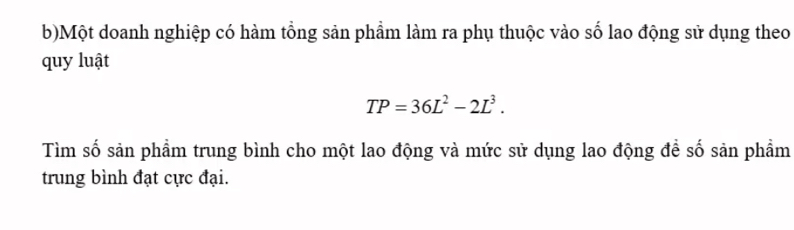 Một doanh nghiệp có hàm tổng sản phầm làm ra phụ thuộc vào số lao động sử dụng theo 
quy luật
TP=36L^2-2L^3. 
Tìm số sản phẩm trung bình cho một lao động và mức sử dụng lao động để số sản phẩm 
trung bình đạt cực đại.