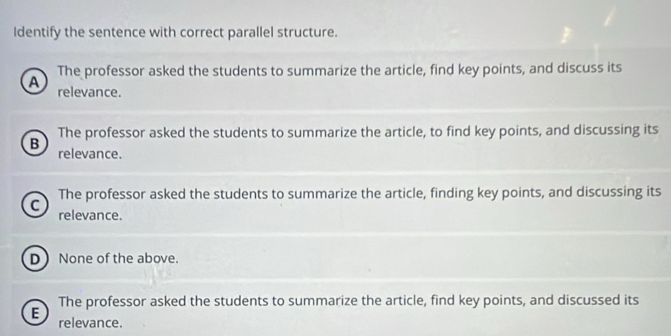 Identify the sentence with correct parallel structure.
The professor asked the students to summarize the article, find key points, and discuss its
A relevance.
The professor asked the students to summarize the article, to find key points, and discussing its
B relevance.
The professor asked the students to summarize the article, finding key points, and discussing its
C relevance.
D None of the above.
The professor asked the students to summarize the article, find key points, and discussed its
E relevance.