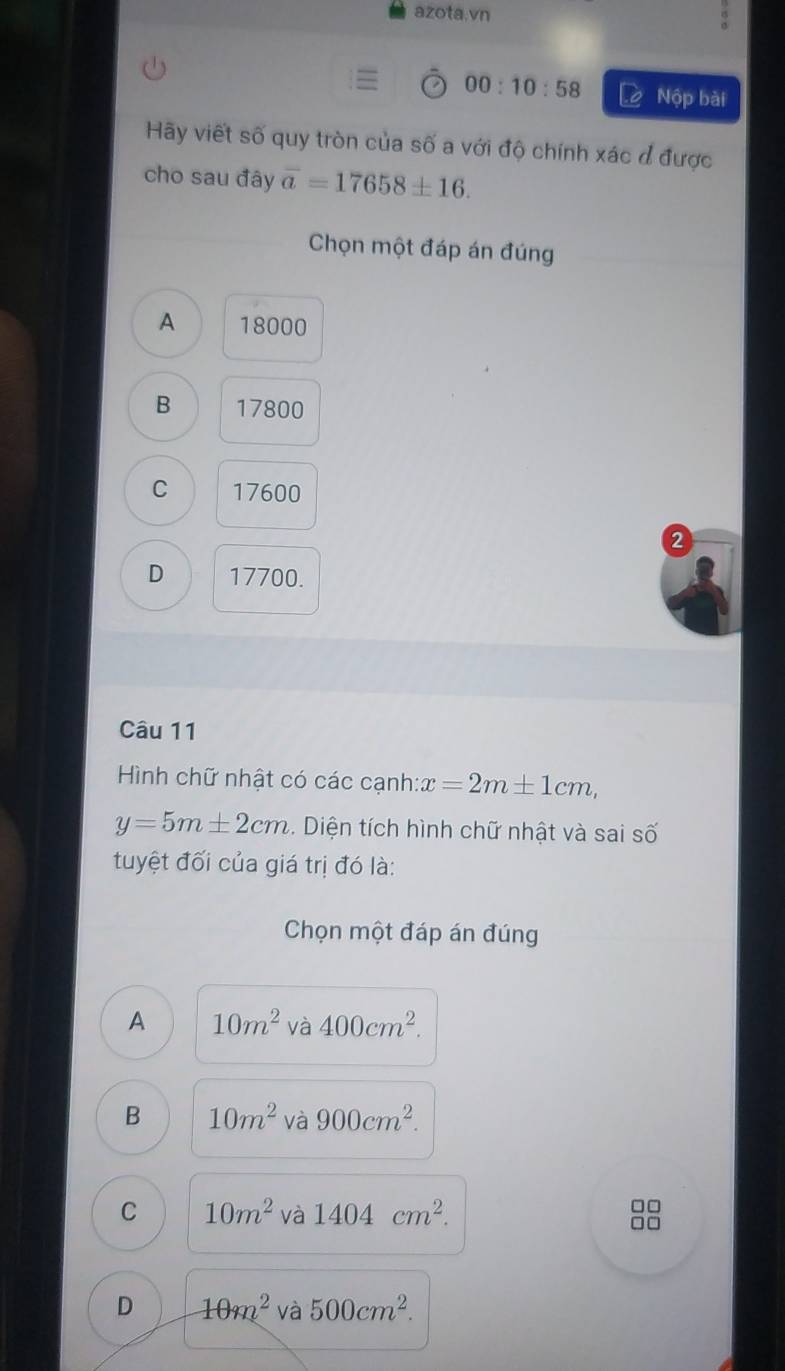 azota.vn
00:10:58 Lè Nộp bài
Hãy viết số quy tròn của số a với độ chính xác đ được
cho sau đây overline a=17658± 16. 
Chọn một đáp án đúng
A 18000
B 17800
C 17600
2
D 17700.
Câu 11
Hình chữ nhật có các cạnh:: x=2m± 1cm,
y=5m± 2cm. Diện tích hình chữ nhật và sai số
tuyệt đối của giá trị đó là:
Chọn một đáp án đúng
A 10m^2 và 400cm^2.
B 10m^2 và 900cm^2.
C 10m^2 và 1404cm^2. 
□□
□□
D 10m^2 và 500cm^2.