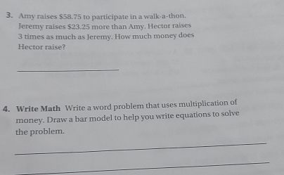 Amy raises $58.75 to participate in a walk-a-thon. 
Jeremy raises $23.25 more than Amy. Hector raises
3 times as much as Jeremy. How much money does 
Hector raise? 
_ 
4. Write Math Write a word problem that uses multiplication of 
money. Draw a bar model to help you write equations to solve 
the problem. 
_ 
_