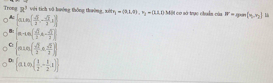 Trong R^3 với tích vô hướng thông thường, xetv_1=(0,1,0), v_2=(1,1,1) A Một cơ sở trực chuẩn của W=span v_1,v_2 là
A:  (1,1,0),( sqrt(2)/2 ,- sqrt(2)/2 ,1)
B:  (0,-1,0),( sqrt(2)/2 ,0,- sqrt(2)/2 )
C:  (0,1,0),( sqrt(2)/2 ,0, sqrt(2)/2 )
D:  (1,1,0),( 1/2 ,- 1/2 ,1)