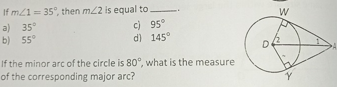 If m∠ 1=35° , then m∠ 2 is equal to _.
a) 35°
c) 95°
b) 55° d) 145°
A
If the minor arc of the circle is 80°, , what is the measure
of the corresponding major arc?