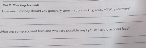 Checking Accounts 
_ 
How much money should you generally store in your checking account? Why not more? 
_ 
What are some account fees and what are possible ways you can avoid account fees? 
_ 
_