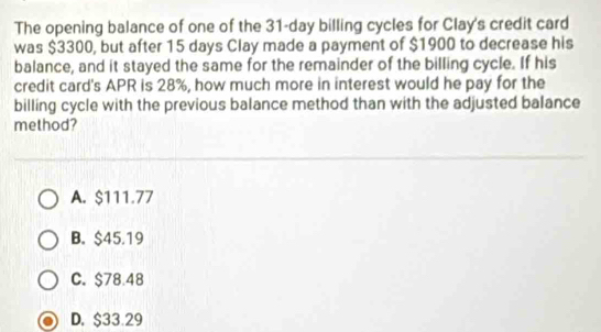 The opening balance of one of the 31-day billing cycles for Clay's credit card
was $3300, but after 15 days Clay made a payment of $1900 to decrease his
balance, and it stayed the same for the remainder of the billing cycle. If his
credit card's APR is 28%, how much more in interest would he pay for the
billing cycle with the previous balance method than with the adjusted balance
method?
A. $111.77
B. $45.19
C. $78.48
D. $33.29