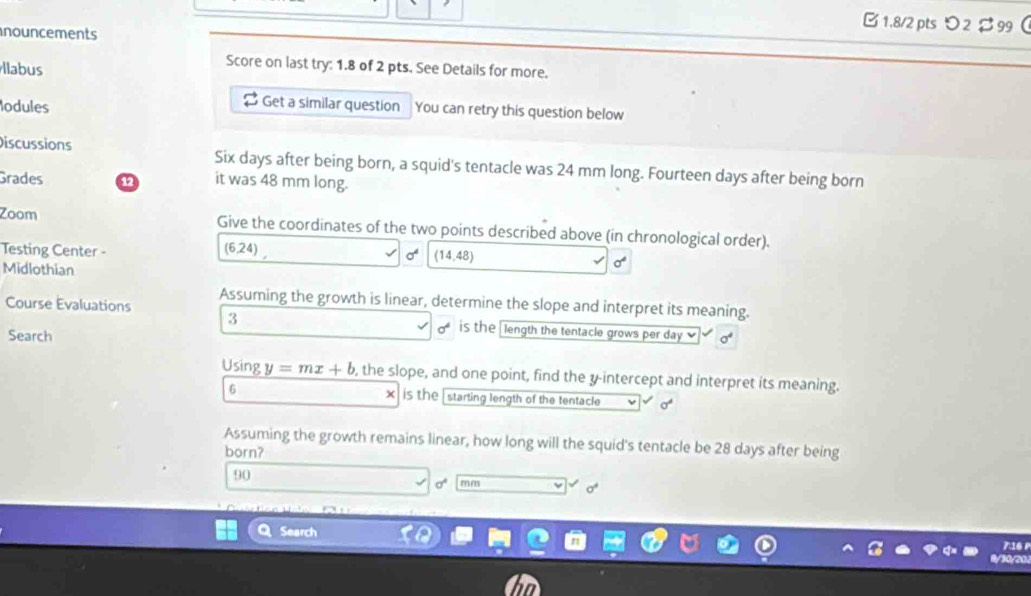 1,8/2 pts つ 2$ 99  
nouncements 
llabus 
Score on last try: 1.8 of 2 pts. See Details for more. 
lodules 
Get a similar question You can retry this question below 
Discussions Six days after being born, a squid's tentacle was 24 mm long. Fourteen days after being born 
Grades 12 it was 48 mm long. 
Zoom Give the coordinates of the two points described above (in chronological order).
(6,24)
Testing Center - (14,48)

Midlothian
sigma^4
Course Evaluations Assuming the growth is linear, determine the slope and interpret its meaning. 
3 is the [ length the tentacle grows per day ] 
Search
sigma^4
Using y=mx+b , the slope, and one point, find the y-intercept and interpret its meaning. 
) 
6 is the starting length of the tentacle σ
Assuming the growth remains linear, how long will the squid's tentacle be 28 days after being 
born?
90
mm 
Search