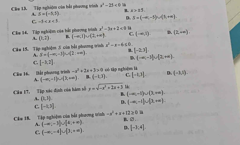 Tập nghiệm của bất phương trình x^2-25<0</tex> là
A. S=(-5;5).
B. x>± 5.
D. S=(-∈fty ;-5)∪ (5;+∈fty ).
C. -5
Câu 14. Tập nghiệm của bất phương trình x^2-3x+2<0</tex> là
A. (1;2). B. (-∈fty ;1)∪ (2;+∈fty ). C. (-∈fty ;1). D. (2;+∈fty ).
Câu 15. Tập nghiệm S của bất phương trình x^2-x-6≤ 0.
A. S=(-∈fty ;-3)∪ (2:+∈fty ).
B. [-2;3].
D. (-∈fty ;-3]∪ [2;+∈fty ).
C. [-3;2].
Câu 16. Bất phương trình -x^2+2x+3>0 có tập nghiệm là
A. (-∈fty ;-1)∪ (3;+∈fty ). B. (-1;3). C. [-1;3]. D. (-3;1).
Câu 17. Tập xác định của hàm số y=sqrt(-x^2+2x+3) là:
B. (-∈fty ;-1)∪ (3;+∈fty ).
A. (1;3). (-∈fty ;-1]∪ [3;+∈fty ).
C. [-1;3].
D.
Câu 18. Tập nghiệm của bất phương trình -x^2+x+12≥ 0 là
A. (-∈fty ;-3]∪ [4;+∈fty ).
B. ∅ .
C. (-∈fty ;-4]∪ [3;+∈fty ).
D. [-3;4].