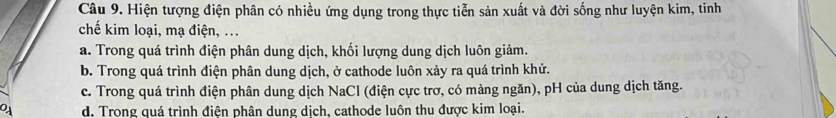 Hiện tượng điện phân có nhiều ứng dụng trong thực tiễn sản xuất và đời sống như luyện kim, tinh
chế kim loại, mạ điện, ...
a. Trong quá trình điện phân dung dịch, khối lượng dung dịch luôn giảm.
b. Trong quá trình điện phân dung dịch, ở cathode luôn xảy ra quá trình khử.
c. Trong quá trình điện phân dung dịch NaCl (điện cực trơ, có màng ngăn), pH của dung dịch tăng.
d. Trong quá trình điện phân dung dịch, cathode luôn thu được kim loại.