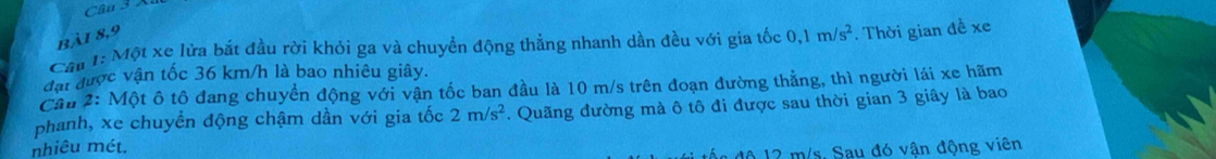 Bài 8,9 
Câu 1: Một xe lửa bắt đầu rời khỏi ga và chuyền động thẳng nhanh dần đều với gia tốc 0, 1m/s^2. Thời gian đề xe 
đạt được vận tốc 36 km/h là bao nhiêu giây. 
Cầu 2: Một ô tô đang chuyển động với vận tốc ban đầu là 10 m/s trên đoạn đường thẳng, thì người lái xe hãm 
phanh, xe chuyền động chậm dần với gia tốc 2m/s^2. Quãng đường mà ô tô đi được sau thời gian 3 giây là bao 
nhiêu mét. 
đa độ 12 m/s. Sau đó vận động viên