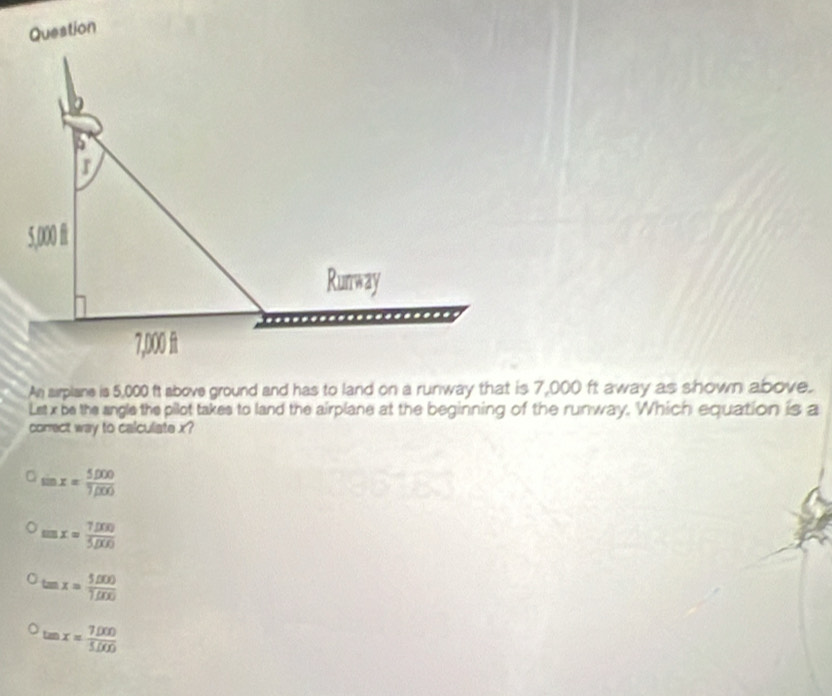 Question
An sirplane is 5,000 ft above ground and has to land on a runway that is 7,000 ft away as shown above.
Lst x be the angle the pilot takes to land the airplane at the beginning of the runway. Which equation is a
correct way to calculate x?
sin x= (5,000)/7,000 
tan x= (7,000)/5,000 
tan x= (5,000)/1,000 
tan x= (7.000)/5.000 