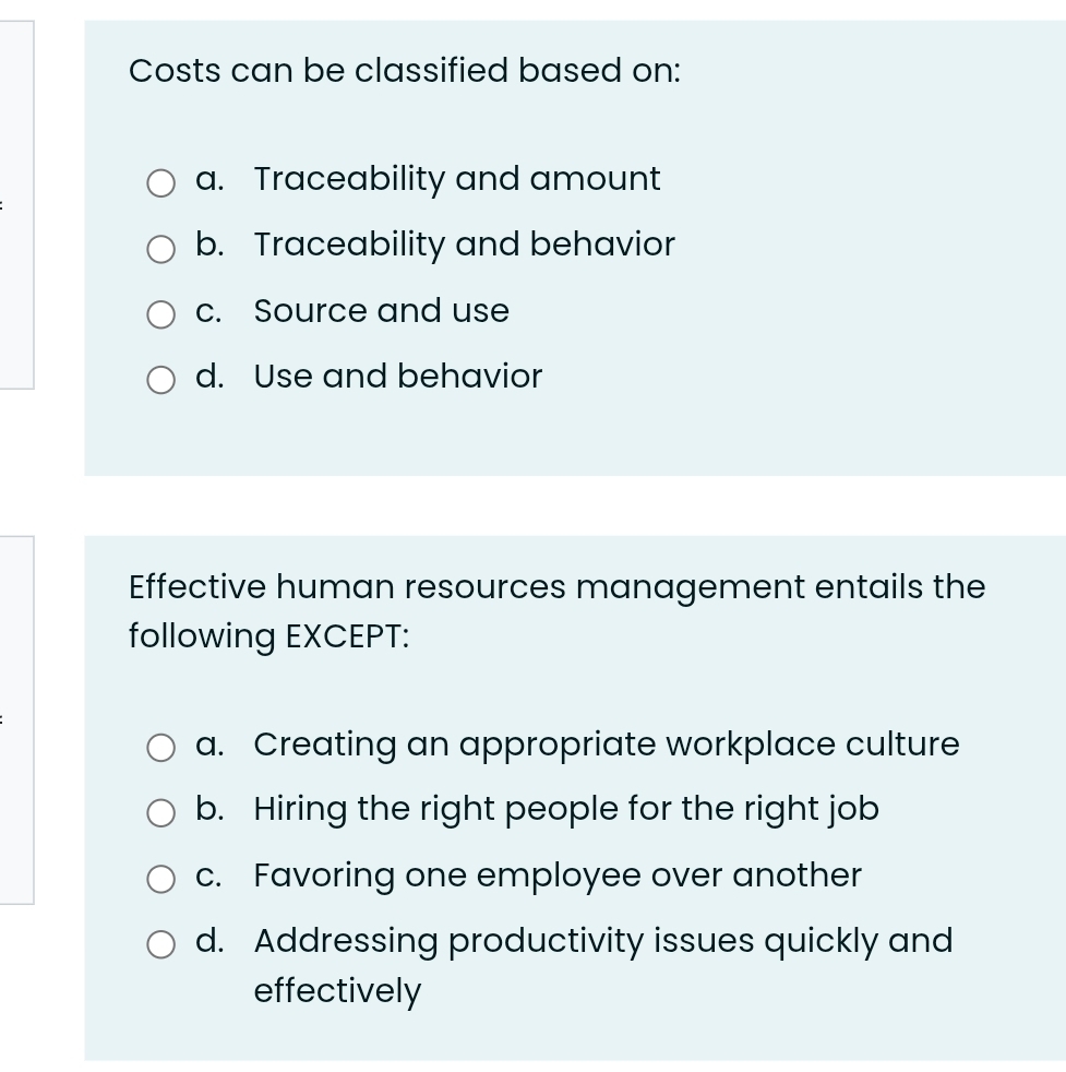 Costs can be classified based on:
a. Traceability and amount
b. Traceability and behavior
c. Source and use
d. Use and behavior
Effective human resources management entails the
following EXCEPT:
a. Creating an appropriate workplace culture
b. Hiring the right people for the right job
c. Favoring one employee over another
d. Addressing productivity issues quickly and
effectively