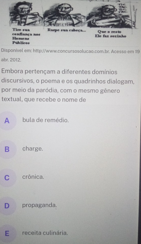 Disponível em: http://www.concursosolucao.com.br. Acesso em 19
abr. 2012.
Embora pertençam a diferentes domínios
discursivos, o poema e os quadrinhos dialogam,
por meio da paródia, com o mesmo gênero
textual, que recebe o nome de
A bula de remédio.
B charge.
C crônica.
D propaganda.
E receita culinária.