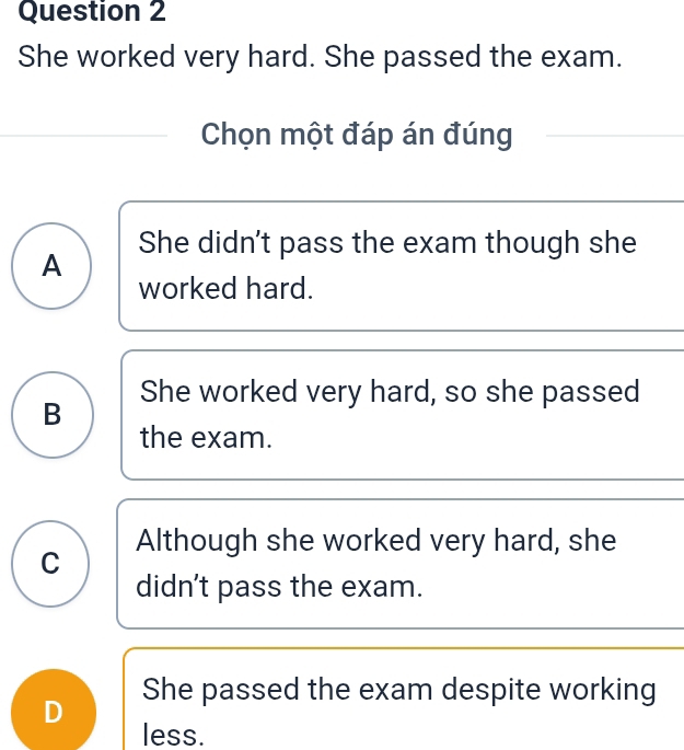 She worked very hard. She passed the exam.
Chọn một đáp án đúng
She didn't pass the exam though she
A
worked hard.
She worked very hard, so she passed
B
the exam.
Although she worked very hard, she
C
didn't pass the exam.
She passed the exam despite working
D
less.