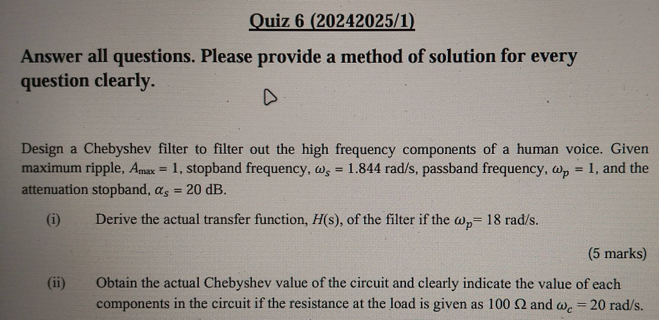 (20242025/1) 
Answer all questions. Please provide a method of solution for every 
question clearly. 
Design a Chebyshev filter to filter out the high frequency components of a human voice. Given 
maximum ripple, A_max=1 , stopband frequency, omega _s=1.844 rad/s, passband frequency, omega _p=1 , and the 
attenuation stopband, alpha _s=20dB. 
(i) Derive the actual transfer function, H(s) , of the filter if the omega _p=18rad/s. 
(5 marks) 
(ii) Obtain the actual Chebyshev value of the circuit and clearly indicate the value of each 
components in the circuit if the resistance at the load is given as 100 Ω and omega _c=20rad/s.