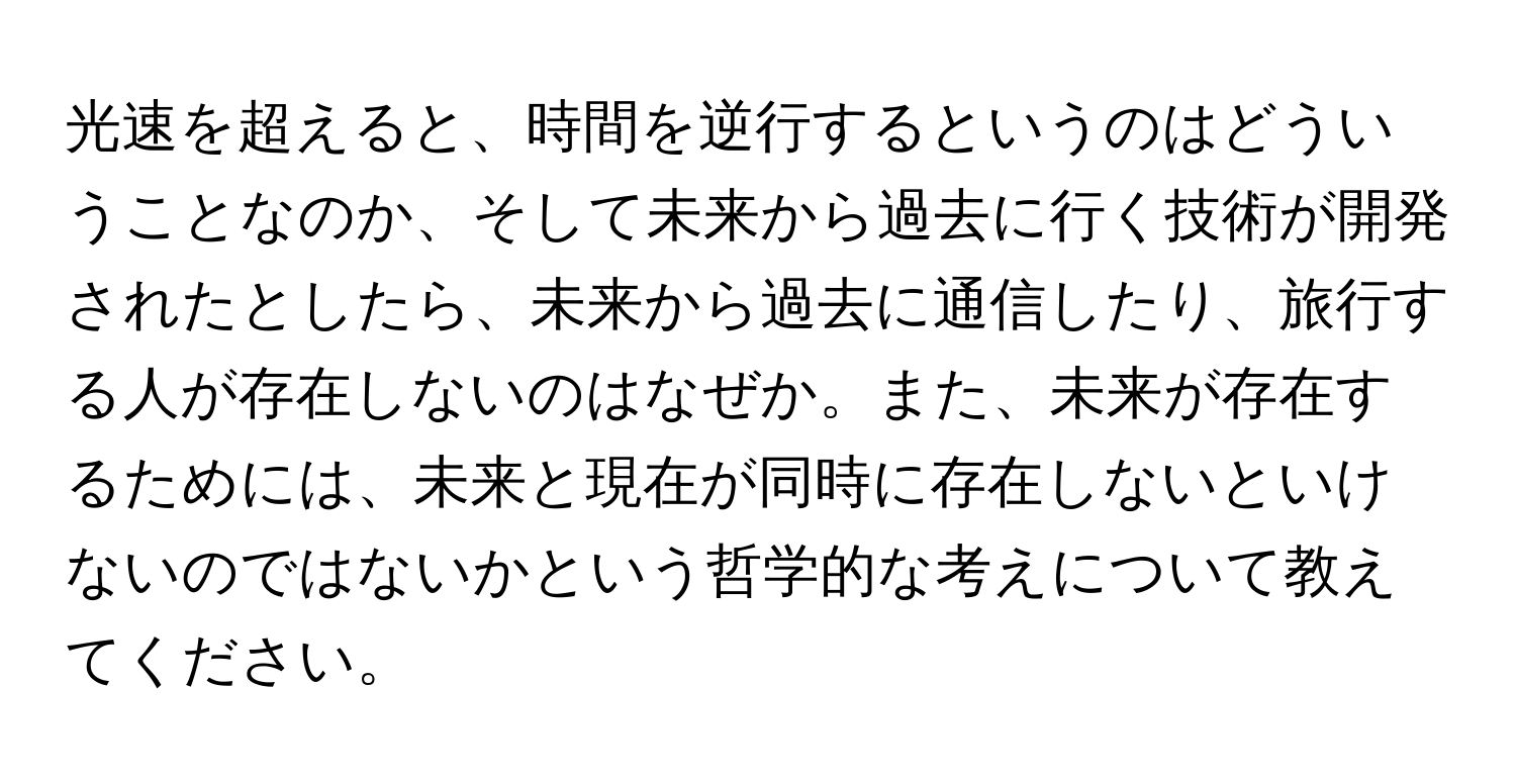 光速を超えると、時間を逆行するというのはどういうことなのか、そして未来から過去に行く技術が開発されたとしたら、未来から過去に通信したり、旅行する人が存在しないのはなぜか。また、未来が存在するためには、未来と現在が同時に存在しないといけないのではないかという哲学的な考えについて教えてください。