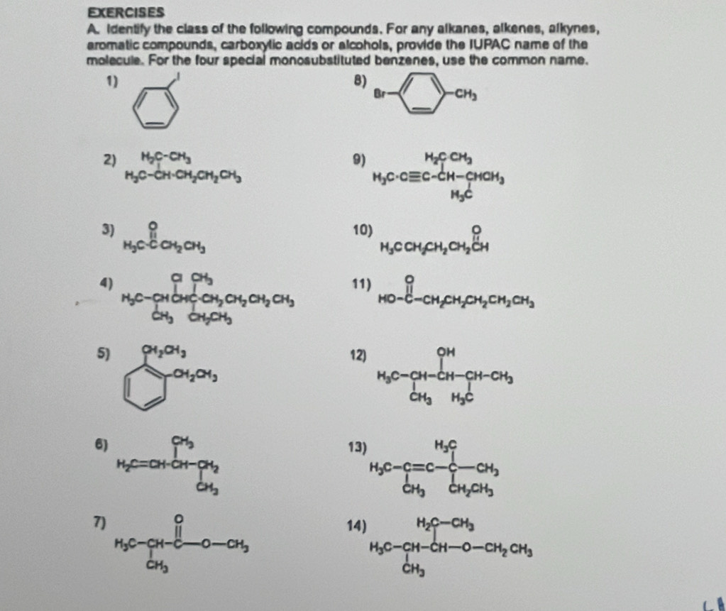 Identify the class of the following compounds. For any alkanes, alkenes, alkynes, 
aromatic compounds, carboxylic acids or alcohols, provide the IUPAC name of the 
molecule. For the four special monosubstituted benzenes, use the common name. 
1) 
B) Br-_ _=CH_2 
_ 
sqrt() 
2) H_2C-CH_3
9) H_3C· Cequiv C-CH-CHCH_3
3) _H_3C^0C_CH_2CH_3 10) H_3CCH_2CH_2CH_2beginarrayr O Hendarray
4) H_5C-_[H_5OH_2OH_2H_2OH_2OH_3 11) _HO-C-CH_2CH_2CH_2CH_2CH_3
5) sumlimits _2^((0a_2))0, ^∈fty _2a_3endarray.
12) H_3C-CH-CH-CH-CH_3
6) H_2=a+GH=[beta _2^((alpha _3))a_2 13) H_3C-C=C-beginarrayl H_2C CH_3CH_2CH_3endarray.
7) H_3C-CH-CH-O-CH_3
14 H_3C-CH_3-CH_3C-C-CH_2CH_3