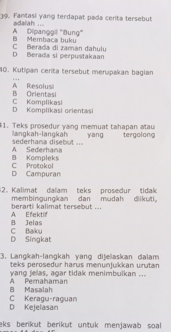 39, Fantasi yang terdapat pada cerita tersebut
adalah ...
A Dipanggil “Bung”
B Membaca buku
C Berada di zaman dahulu
D Berada si perpustakaan
40. Kutipan cerita tersebut merupakan bagian
A Resolusi
B Orientasi
C Komplikasi
D Komplikasi orientasi
41. Teks prosedur yang memuat tahapan atau
langkah-langkah yang tergolong
sederhana disebut ...
A Sederhana
B Kompleks
C Protokol
D Campuran
42. Kalimat dalam teks prosedur tidak
membingungkan dan mudah diikuti,
berarti kalimat tersebut ...
A Efektif
B Jelas
CBaku
D Singkat
3. Langkah-langkah yang dijelaskan dalam
teks perosedur harus menunjukkan urutan
yang jelas, agar tidak menimbulkan ...
A Pemahaman
B Masalah
C Keragu-raguan
D Kejelasan
eks berikut berikut untuk menjawab soal .