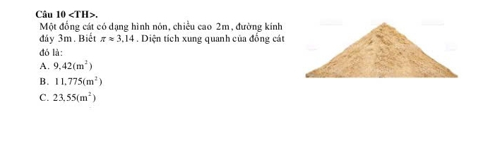 Câu 10 . 
Một đồng cát có dạng hình nón, chiều cao 2m, đường kính
đáy 3m. Biết π approx 3,14. Diện tích xung quanh của đồng cát
đó là:
A. 9,42(m^2)
B. 11,775(m^2)
C. 23,55(m^2)