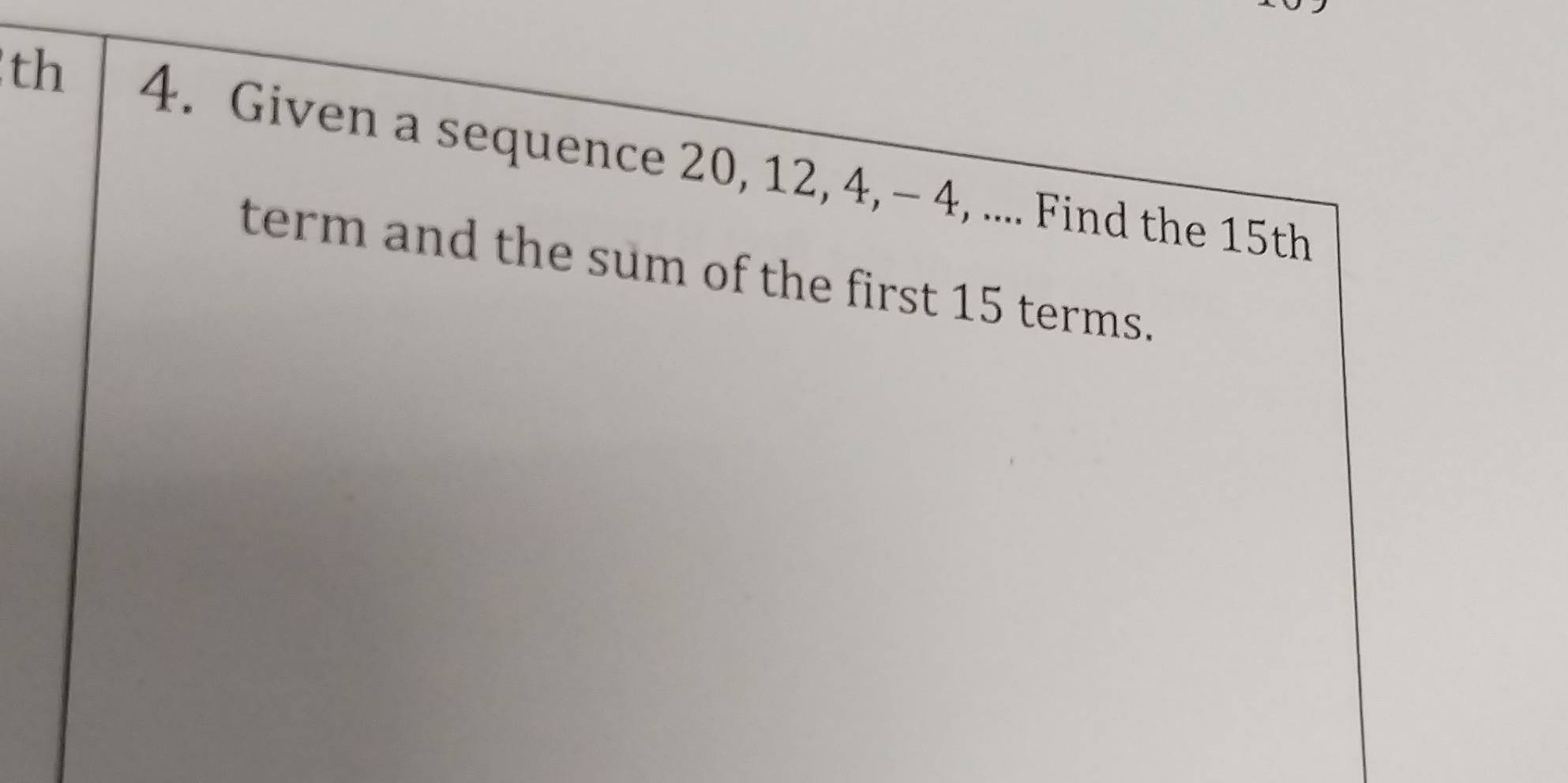 th 4. Given a sequence 20, 12, 4, - 4, .... Find the 15th
term and the sum of the first 15 terms.