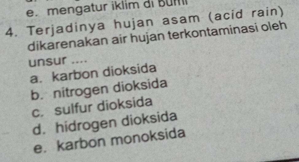 mengatur iklim di Bum
4. Terjadinya hujan asam (acid rain)
dikarenakan air hujan terkontaminasi oleh
unsur ....
a. karbon dioksida
b. nitrogen dioksida
c. sulfur dioksida
d. hidrogen dioksida
e. karbon monoksida