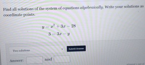 Find all solutions of the system of equations algebraically. Write your solutions as 
coordinate points.
y=x^2+3x-28
3=3x-y
Two solutions Submit Answer 
Answer: □ and □