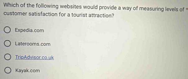 Which of the following websites would provide a way of measuring levels of *
customer satisfaction for a tourist attraction?
Expedia.com
Laterooms.com
TripAdvisor.co.uk
Kayak.com