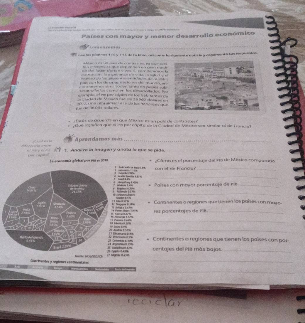 Países con mayor y menor desarrollo económico
Comencemos
_
Lee las páginas 114 y 115 de tu libro, así como la siguiente noticia y argumenta tus respuestas.
México es un país de contrastes, ya que exis
ten diferencias que dependen en gran medi
da del lugar donde vives. Sí comparamos la
educación, la esperanza de vida, la salud y e
ingreso de las diferentes entidades de nuestro
país con los de otras naciones del mundo, en
contraremos similitudes, tanto en países sub
desarrollados como en los desarrollados. Po
ejemplo, el p18 per cápita de los habitantes de
la Ciudad de México fue de 36 562 dólares en
2012, una cifra similar a la de los franceses que
fue de 36084 dólares.
¿Estás de acuerdo en que México es un país de contrastes?
Qué significa que el Pili per cápita de la Ciudad de México sea similar al de Francia?
¿Cuál es la Aprendamos más_
diferencia entre
el msy el ris 1. Analiza la imagen y anota lo que se pide.
per capita?
La economía global por PI8 en 2015 ¿Cômo es el porcentaje del PIB de México comparado
etación de Busia 1296
gl1.97% onesía 1.1696 con el de Francia?_
bía Seudita #.87 1
el 9.4%
_
a Koma 0. 4 
Países con mayor porcentaje de PIB._
ines 0.99%6
ndia 0.53%_
atos Arabes
es 11.5%
0.57%
pur 0.39% Continentes o regiones que tienen los países con mayo-
a 0.61%
Zajos 1.4796
a 0.67% res porcentajes de PIB._
_
ga 8 52%
a 8.64%
a 0.58%
_
19 Sutra 0.9%
0.51%
arca 0.4%
els .5% Continentes o regiones que tienen los países con por-
ly 0.39%
na 0.79%
ca 0.42%
.45% centajes del PIB más bajos._
_
Fuente: bit.ly/21CftCh 27 Nigeols 0.659
Continentes y regiones continentales
_