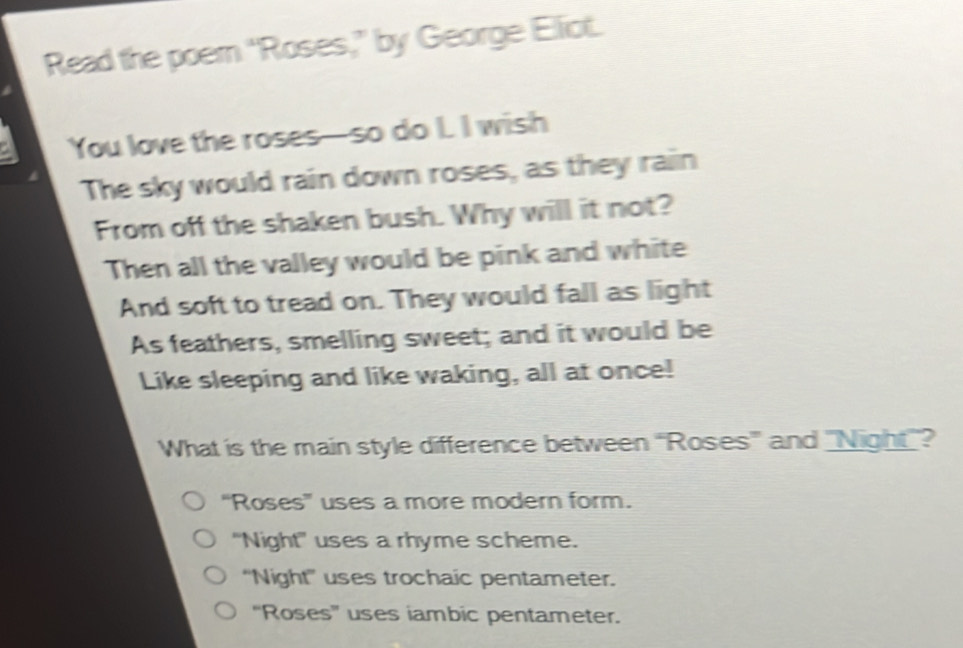 Read the poem "Roses,” by George Elliot.
You love the roses—so do I. I wish
The sky would rain down roses, as they rain
From off the shaken bush. Why will it not?
Then all the valley would be pink and white
And soft to tread on. They would fall as light
As feathers, smelling sweet; and it would be
Like sleeping and like waking, all at once!
What is the main style difference between 'Roses” and "Night"?
“Roses” uses a more modern form.
"Night" uses a rhyme scheme.
'Night'' uses trochaic pentameter.
''Roses'' uses iambic pentameter.